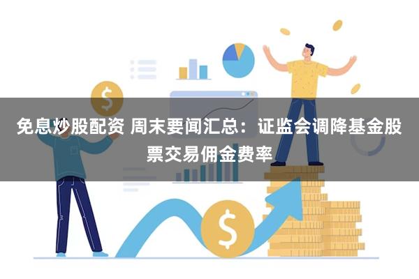 免息炒股配资 周末要闻汇总：证监会调降基金股票交易佣金费率