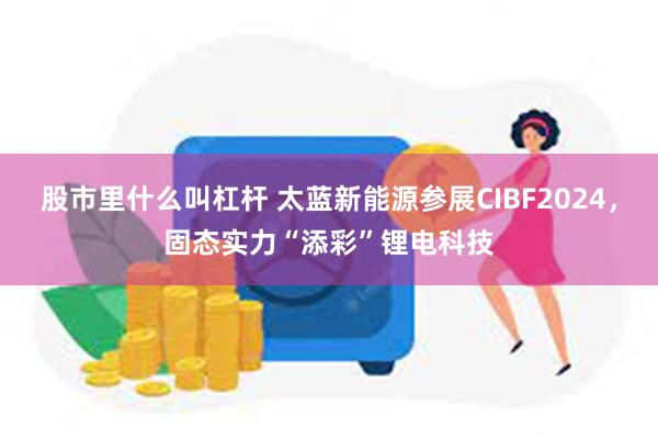 股市里什么叫杠杆 太蓝新能源参展CIBF2024，固态实力“添彩”锂电科技