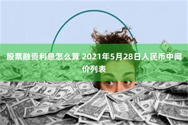 股票融资利息怎么算 2021年5月28日人民币中间价列表