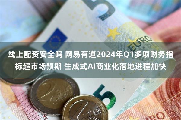 线上配资安全吗 网易有道2024年Q1多项财务指标超市场预期 生成式AI商业化落地进程加快