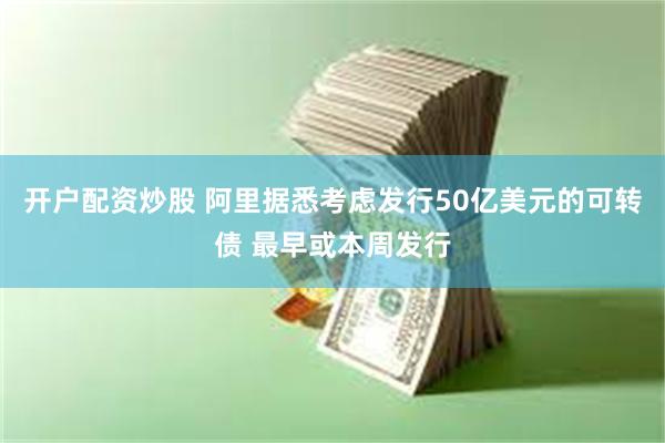 开户配资炒股 阿里据悉考虑发行50亿美元的可转债 最早或本周发行