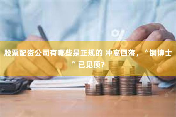 股票配资公司有哪些是正规的 冲高回落，“铜博士”已见顶？