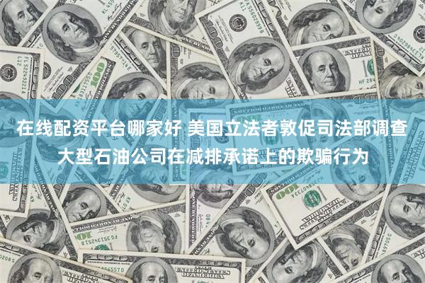 在线配资平台哪家好 美国立法者敦促司法部调查大型石油公司在减排承诺上的欺骗行为