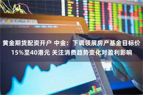 黄金期货配资开户 中金：下调领展房产基金目标价15%至40港元 关注消费趋势变化对盈利影响