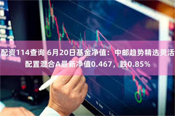 配资114查询 6月20日基金净值：中邮趋势精选灵活配置混合A最新净值0.467，跌0.85%