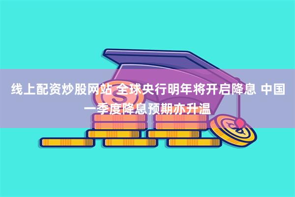 线上配资炒股网站 全球央行明年将开启降息 中国一季度降息预期亦升温