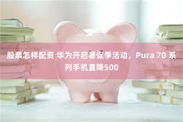 股票怎样配资 华为开启暑促季活动，Pura 70 系列手机直降500