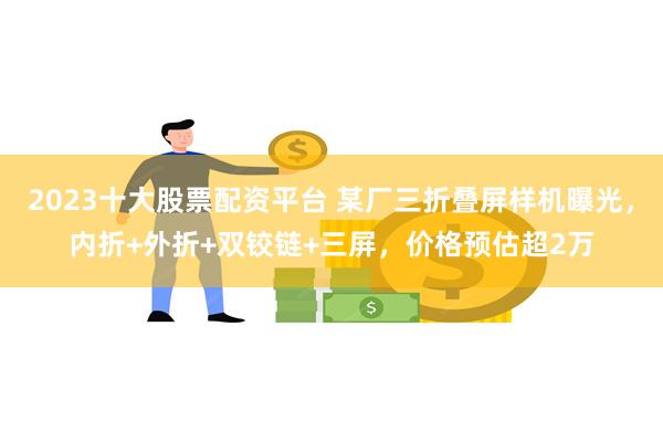 2023十大股票配资平台 某厂三折叠屏样机曝光，内折+外折+双铰链+三屏，价格预估超2万