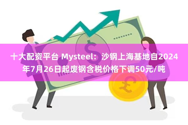 十大配资平台 Mysteel：沙钢上海基地自2024年7月26日起废钢含税价格下调50元/吨