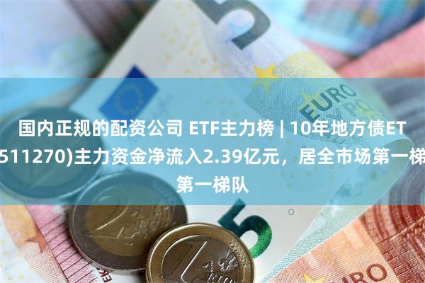 国内正规的配资公司 ETF主力榜 | 10年地方债ETF(511270)主力资金净流入2.39亿元，居全市场第一梯队