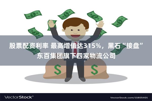 股票配资利率 最高增值达315%，黑石“接盘”东百集团旗下四家物流公司