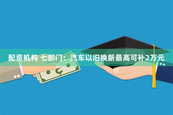 配资机构 七部门：汽车以旧换新最高可补2万元