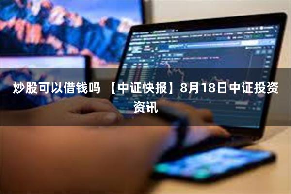 炒股可以借钱吗 【中证快报】8月18日中证投资资讯