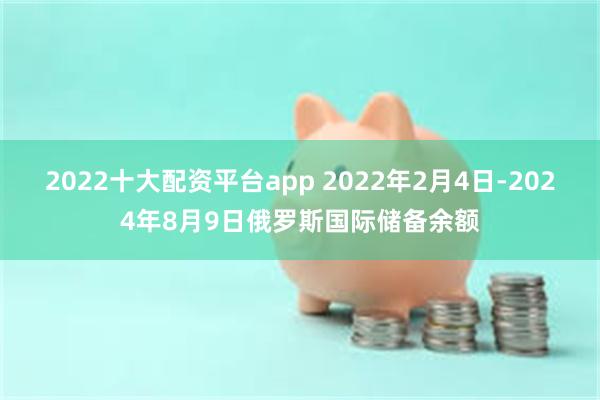 2022十大配资平台app 2022年2月4日-2024年8月9日俄罗斯国际储备余额