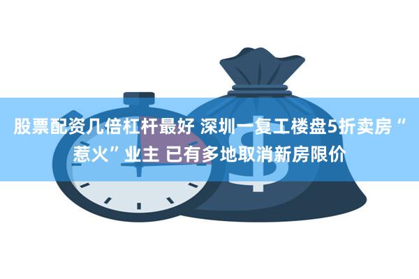 股票配资几倍杠杆最好 深圳一复工楼盘5折卖房“惹火”业主 已有多地取消新房限价