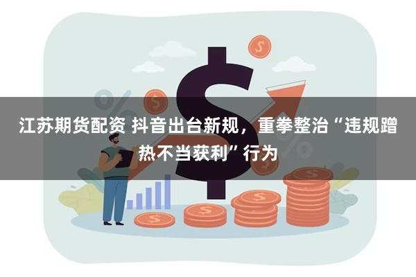 江苏期货配资 抖音出台新规，重拳整治“违规蹭热不当获利”行为