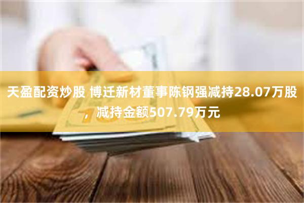 天盈配资炒股 博迁新材董事陈钢强减持28.07万股，减持金额507.79万元