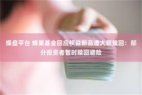 操盘平台 蜂巢基金回应权益新品遭大额赎回：部分投资者暂时赎回避险