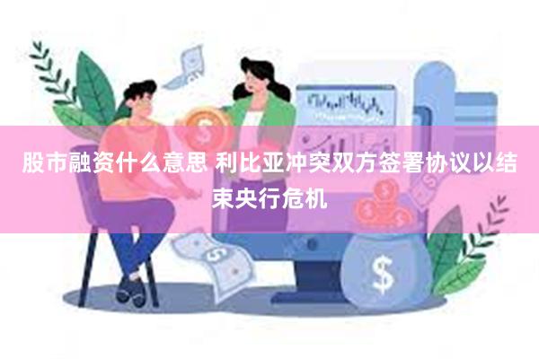 股市融资什么意思 利比亚冲突双方签署协议以结束央行危机