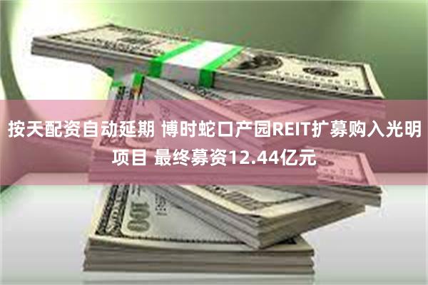 按天配资自动延期 博时蛇口产园REIT扩募购入光明项目 最终募资12.44亿元