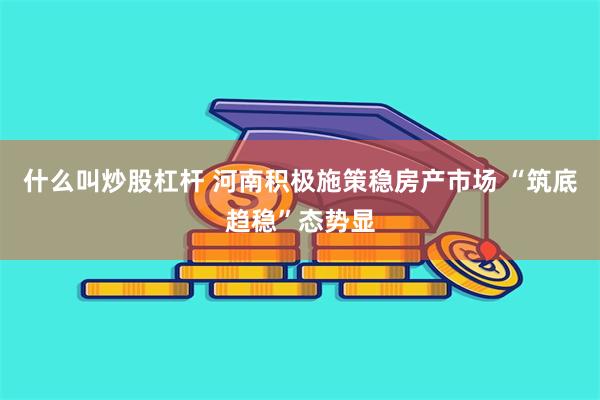 什么叫炒股杠杆 河南积极施策稳房产市场 “筑底趋稳”态势显