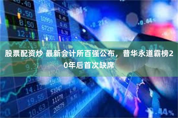 股票配资炒 最新会计所百强公布，普华永道霸榜20年后首次缺席