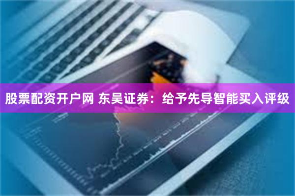 股票配资开户网 东吴证券：给予先导智能买入评级