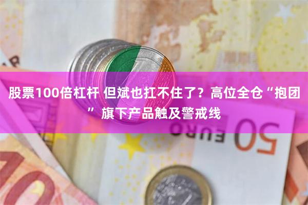 股票100倍杠杆 但斌也扛不住了？高位全仓“抱团” 旗下产品触及警戒线