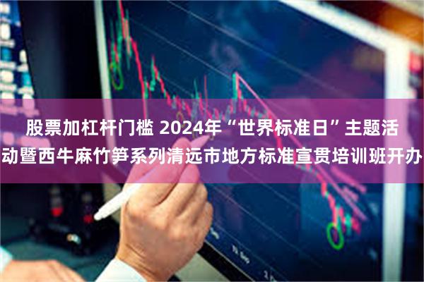 股票加杠杆门槛 2024年“世界标准日”主题活动暨西牛麻竹笋系列清远市地方标准宣贯培训班开办