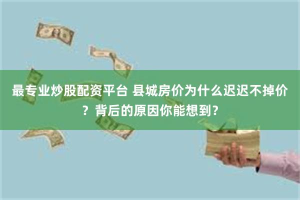 最专业炒股配资平台 县城房价为什么迟迟不掉价？背后的原因你能想到？