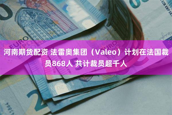 河南期货配资 法雷奥集团（Valeo）计划在法国裁员868人 共计裁员超千人