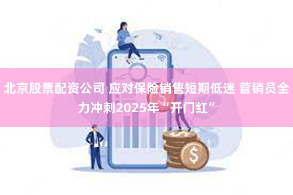 北京股票配资公司 应对保险销售短期低迷 营销员全力冲刺2025年“开门红”