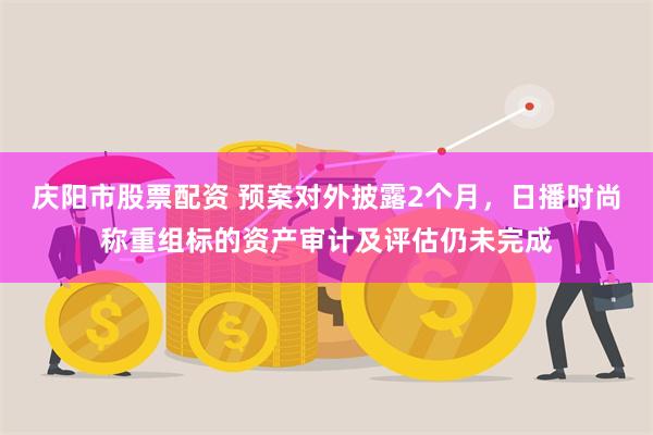 庆阳市股票配资 预案对外披露2个月，日播时尚称重组标的资产审计及评估仍未完成