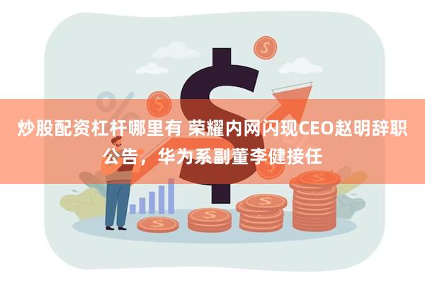 炒股配资杠杆哪里有 荣耀内网闪现CEO赵明辞职公告，华为系副董李健接任