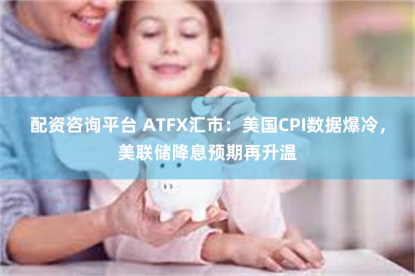 配资咨询平台 ATFX汇市：美国CPI数据爆冷，美联储降息预期再升温