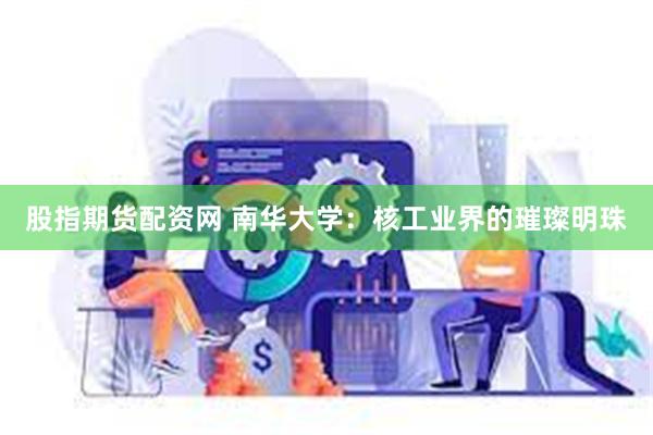 股指期货配资网 南华大学：核工业界的璀璨明珠