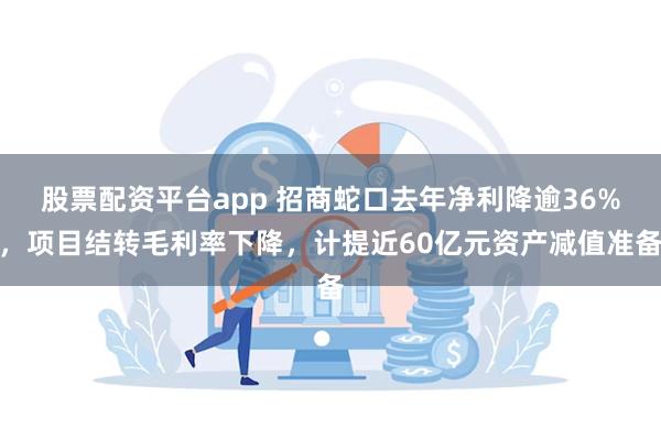 股票配资平台app 招商蛇口去年净利降逾36%，项目结转毛利率下降，计提近60亿元资产减值准备