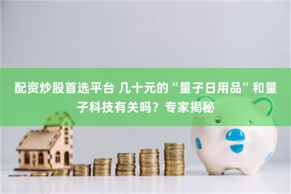 配资炒股首选平台 几十元的“量子日用品”和量子科技有关吗？专家揭秘